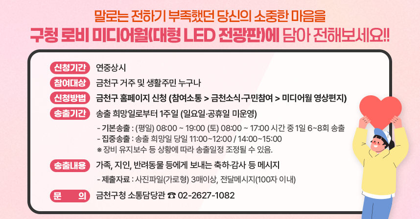 말로는 전하기 부족했던 당신의 소중한 마음을
구청 로비 미디어월(대형 LED 전광판)에 담아 전해보세요!!

 □ 신청기간 : 연중상시
 □ 참여대상 : 금천구 거주 및 생활주민 누구나
 □ 신청방법 : 금천구 홈페이지 신청
             (참여소통> 금천소식‧구민참여 > 미디어월 영상편지)
 □ 송출기간: 송출 희망일로부터 1주일(일요일‧공휴일 미운영)
  - 기본송출: (평일) 08:00 ~ 19:00 (토) 08:00 ~ 17:00 시간 중 1일 6~8회 송출
  - 집중송출: 송출 희망일 당일 11:00~12:00 / 14:00~15:00
    ※ 장비 유지보수 등 상황에 따라 송출일정 조정될 수 있음.
 □ 송출내용: 가족, 지인, 반려동물 등에게 보내는 축하‧감사 등 메시지
  - 제출자료: 사진파일(가로형) 3매이상, 전달메시지(100자 이내)

  ☎ 문의: 금천구청 소통담당관(02-2627-1082)