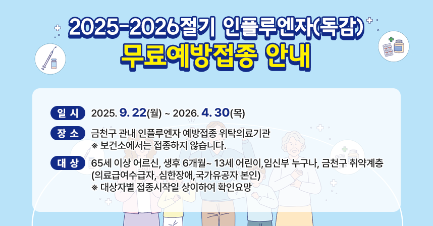 <2025-2026절기 인플루엔자(독감) 무료예방접종 안내>
   ○ 일시: 2025. 9. 22(월) ~ 2026. 4. 30(목) 
   ○ 장소: 금천구 관내 인플루엔자 예방접종 위탁의료기관
          ※ 보건소에서는 접종하지 않습니다.
   ○ 대상: 65세 이상 어르신, 생후 6개월~ 13세 어린이,임신부 누구나,
           금천구 취약계층(의료급여수급자, 심한장애,국가유공자 본인) 
          ※ 대상자별 접종시작일 상이하여 확인요망