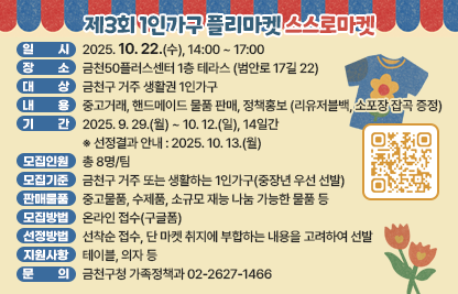 □ 행사개요
   ○ 행 사 명 : 제3회 1인가구 플리마켓 「스스로마켓」
   ○ 일    시 : 2025. 10. 22.(수), 14:00 ~ 17:00
   ○ 장    소 : 금천50플러스센터 1층 테라스 (범안로 17길 22)
   ○ 대    상 : 금천구 거주 생활권 1인가구 
   ○ 내    용 : 중고거래, 핸드메이드 물품 판매, 정책홍보(리유저블백, 소포장 잡곡 증정)

 □ 판매자 모집
  ○ 기    간 : 2025. 9. 29.(월) ~ 10. 12.(일), 14일간 ※ 선정결과 안내 : 2025. 10. 13.(월)
  ○ 모집인원 : 총 8명/팀
  ○ 모집기준 : 금천구 거주 또는 생활하는 1인가구(중장년 우선 선발) 
  ○ 판매물품 : 중고물품, 수제품, 소규모 재능 나눔 가능한 물품 등
  ○ 모집방법 : 온라인 접수(구글폼)
  ○ 선정방법 : 선착순 접수, 단 마켓 취지에 부합하는 내용을 고려하여 선발  
  ○ 지원사항 : 테이블, 의자 등

 󰏅 문의 : 금천구청 가족정책과 02-2627-1466