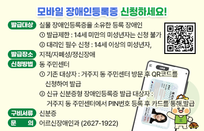 ○ 발급대상 : 실물 장애인등록증을 소유한 등록 장애인
   - 발급제한 : 14세 미만의 미성년자는 신청 불가
   - 대리인 필수 신청 : 14세 이상의 미성년자, 지적/자폐성/정신장애
 ○ 발급장소 : 동 주민센터
 ○ 신청방법
   - (기존 대상자) 거주지 동 주민센터 방문 후 QR코드를 신청하여 발급
   - (신규 신분증형 장애인등록증 발급 대상자) 거주지 동 주민센터에서
      PIN번호 등록 후 카드를 통해 발급
 ○ 구비서류 : 신분증
 ○ 문의 : 어르신장애인과(2627-1922)