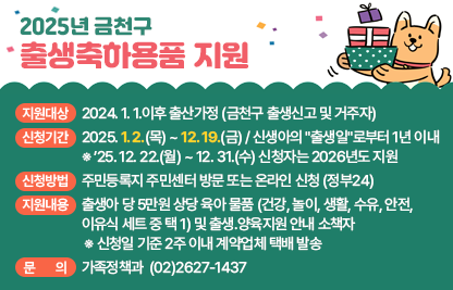 ○ 2025년 금천구 출생축하용품 지원 ○

☐ 지원대상 : 2024. 1. 1.이후 출산가정 (금천구 출생신고 및 거주자)
☐  신청기간 : 2025. 1. 2.(월) ~ 12. 19.(금) / 신생아의 "출생일"로부터 1년 이내
   ※ ’25. 12. 22.(월) ~ 12. 31.(수) 신청자는 2026년도 지원
☐ 신청방법 : 주민등록지 주민센터 방문 또는 온라인 신청 (정부24)
☐ 지원내용 : 출생아 당 5만원 상당 육아 물품 (건강, 놀이, 생활, 수유, 안전, 
              이유식 세트 중 택 1) 및 출생․양육지원 안내 소책자
 ※ 신청일 기준 2주 이내 계약업체 택배 발송
☐ 문    의 : 가족정책과  ☎(02)2627-1437