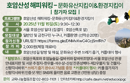 1) 프로그램명 : 호암산성 해피워킹-문화유산지킴이&환경지킴이
2) 일    시 : 2025년 11월 15일 (토) 9:30~12:30
3) 장    소 : 서울 호암산성 일대 (집결지 : 호암산폭포 앞)
4) 모집대상 : 일반인 및 금천구민 누구나, 커플환영! (선착순20명)
5) 참가신청 : URL링크 https://forms.gle/DNMvXwC4CcjSmfRh7
6) 내    용 : 호암산성길 탐방 및 해설, 문화유산 주변 쓰레기 줍기, 커플데이 행사
  * 탐방코스 : 호암산폭포와 호암늘솔길-칼바위와 칼바위조망대-서울 호암산성 관광 안내표지판 및 서문 추정지-한우물-석수상-산성 잔존성벽터-제2우물지 및 건물지-신랑각시바위
  * 쓰레기 줍기 완수시 기념품 증정  
  * 커플데이 행사 : 커플 참가자가 신랑각시바위 인증샷 개인 SNS에 올리면 음료 교환권 (1만원 상당) 증정
7) 참 가 비 : 2,000원(체험 재료비)
8) 문    의 : 교육나눔협동조합 02-802-1101 
              인터넷카페 http://cafe.daum.net/educoopgc