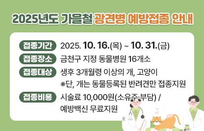 □ 접종기간 : 2025. 10. 16.(목) ~ 10. 31.(금)
□ 접종장소 : 금천구 지정 동물병원 16개소
□ 접종대상 : 생후 3개월령 이상의 개, 고양이   
              ※단, 개는 동물등록된 반려견만 접종지원
□ 접종비용 : 시술료 10,000원(소유주 부담) / 예방백신 무료지원