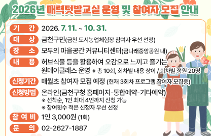 □ 기    간 : 2026. 7. 11. ~ 10. 31.
  □ 대    상 : 금천구민(금천 도시농업체험장 참여자 우선 선정)
  □ 장    소 : 모두의 마을공간 커뮤니티센터(금나래중앙공원 내)
  □ 내    용 : 허브식물 등을 활용하여 오감으로 느끼고 즐기는 원데이클래스 운영
     ※ 총 10회, 회차별 내용 상이 / 회차별 정원 20명
  □ 신청기간 : 매월초 참여자 모집 예정 (현재 3회차 프로그램 참여자 모집중)
  □ 신청방법 : 온라인(금천구청 홈페이지-통합예약-기타예약)
     ※ 선착순, 1인 최대 4인까지 신청 가능
     ※ 참여횟수 적은 신청자 우선 선정
  □ 참 여 비 : 1인 3,000원 (1회)
  □ 문    의 : 02-2627-1887