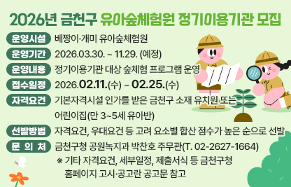 ☐ 운영시설 : 베짱이·개미 유아숲체험원
☐ 운영기간 : 2026.03.30. ~ 11.29. (예정)
☐ 운영내용 : 정기이용기관 대상 숲체험 프로그램 운영
☐ 접수일정 : 2026.02.11.(수) ~ 02.25.(수)
☐ 자격요건 : 기본자격시설 인가를 받은 금천구 소재 유치원 또는 어린이집(만 3~5세 유아반)
☐ 선발방법 : 자격요건, 우대요건 등 고려 요소별 합산 점수가 높은 순으로 선발 
☐ 문 의 처 : 금천구청 공원녹지과 박찬호 주무관(T. 02-2627-1664)
 ※ 기타 자격요건, 세부일정, 제출서식 등 금천구청 홈페이지 고시·공고란 공고문 참고