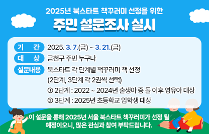 ◆ 2025년 북스타트 책꾸러미 선정을 위한 주민 설문조사 실시 ◆
  ○ 기    간 : 2025. 3. 7.(금) ~ 3. 21.(금) 
  ○ 대    상 : 금천구 주민 누구나
  ○ 설문내용 : 북스타트 각 단계별 책꾸러미 책 선정 
               (2단계, 3단계 각 2권씩 선택)
     - 2단계 : 2022 ~ 2024년 출생아 중 돌 이후 영유아 대상
     - 3단계 : 2025년 초등학교 입학생 대상
 ※ 이 설문을 통해 2025년 서울 북스타트 책꾸러미가 선정 될 
    예정이오니, 많은 관심과 참여 부탁드립니다.