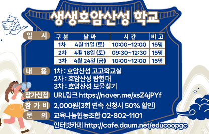 1) 프로그램명 : 생생호암산성 학교
2) 일  시 

구   분
날  짜
시  간
비  고
1차
4월 11일 (토)
10:00~12:00
15명
2차
4월 18일 (토)
09:30~12:30
15명
3차
4월 24일 (금)
10:00~12:00 
15명

3) 내  용 
   - 1차 : 호암산성 고고학교실
   - 2차 : 호암산성 탐험대
   - 3차 : 호암산성 보물찾기
4) 참가신청 : URL링크 https://naver.me/xsZ4jPYf  
5) 참 가 비 : 2,000원(3회 연속 신청시 50% 할인)
6) 문    의 : 교육나눔협동조합 02-802-1101 
              인터넷카페 http://cafe.daum.net/educoopgc