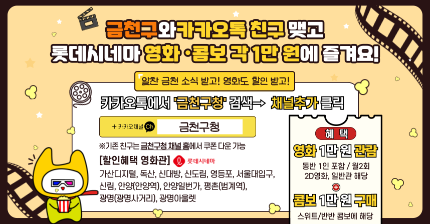◆ 금천구와 카카오톡 친구 맺고 롯데시네마 영화·콤보 각 1만원에 즐겨요! ◆
  알찬 금천구 소식 받고! 영화도 할인 받고!
 카카오톡에서 '금천구청'검색→ 채널추가 클릭
  ※기존 친구는 금천구청 채널 홈에서 쿠폰 다운 가능
  [할인혜택 영화관]-롯데시네마
  가산디지털, 독산, 신대방, 신도림, 영등포, 서울대입구, 신림, 안양(안양역), 안양일번가, 평촌(범계역), 광명(광명사거리), 광명아울렛
  ○혜 택
 ①영화 1만 원 관람
  - 동반 1인 포함
  - 월 2회 사용가능
  - 2D 영화, 일반관 해당

  ②콤보 1만 원 구매
  - 스위트/반반 콤보에 해당