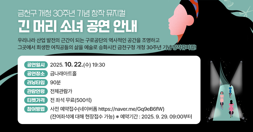 금천구청 개청 30주년 기념 창작 뮤지컬 [긴 머리 소녀]
우리나라 산업 발전의 근간이 되는 
구로공단의 역사적인 공간을 조명하고
그곳에서 희생한 여직공들의 삶을 예술로 승화시킨
금천구청 개청 30주년 기념 창작뮤지컬!

- 공연일시 : 2025. 10. 22.(수) 19:30
- 공연장소 : 금나래아트홀
- 러닝타임 : 90분
- 관람연령 : 전체관람가
- 티켓가격 : 전 좌석 무료(500석)
- 참여방법 : 사전 예약접수(네이버폼 https://naver.me/Gq9eB6fW)(잔여좌석에 대해 현장접수 가능)
            ※ 예약기간 : 2025. 9. 29. 09:00부터