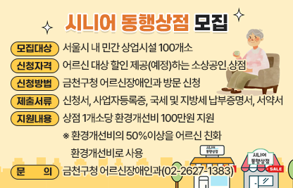 ■ 「시니어 동행상점」 모집
 ○ 모집대상 : 서울시 내 민간 상업시설 100개소
 ○ 신청자격 : 어르신 대상 할인 제공(예정)하는 소상공인 상점 

신청가능 업종분야
예시
스포츠·건강
탁구장, 당구장, 헬스장, 요가원, 필라테스, 스크린골프장 
문화·예술
영화관, 공연장, 전시관, 미술관, 박물관
취미·교양
음악학원, 미술학원, 외국인학원, 요리학원, 공예·공방 등
휴게·식음료
바둑/장기, 북카페, 노래방, 카페/찻집, 제과점 등
생활·편의
이·미용실, 목욕탕, 안경점, 사진관, 편의점 등

   ※ 사행성 업종, 세금 체납 시설 신청 제외
 ○ 신청방법 : 금천구청 어르신장애인과 방문 신청
 ○ 제출서류 : 신청서, 사업자등록증, 국세 및 지방세 납부증명서, 서약서
 ○ 지원내용 : 상점 1개소당 환경개선비 100만원 지원
  ※ 환경개선비의 50%이상을 어르신 친화 환경개선비로 사용 
 ○ 문    의 : 금천구청 어르신장애인과(02-2627-1383)