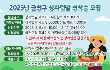 ◆ 2025년 금천구 상자텃밭 선착순 모집 ◆
  ○ 운영 규모: 상자텃밭 세트 850개, 상토 세트 100개
  ○ 자부담 비용 : 상자텃밭 세트 8,000원, 상토 세트 4,000원
  ○ 신청기간 : 2025. 3. 5.(목) 10:00 ~ 3. 17.(화) 12:00
  ○ 신청방법 : 금천구청 홈페이지 '통합예약(기타예약)' 접수
   ※ 만65세 이상 어르신 또는 장애인은 금천구청 공원녹지과(11층) 방문신청 가능
  ○ 대상자 선정 : 선착순, ‘24년 미신청자 우선 보급
  ○ 결과발표 : 1차 2025. 3. 19.(수) 17:00, 2차 2025. 3. 25.(화) 17:00
  ○ 배송기간 : 2025. 3. 31.(월) ~ 4. 10.(목)
    - 신청접수 시 작성한 금천구 관내 주소지로만 개별 배송