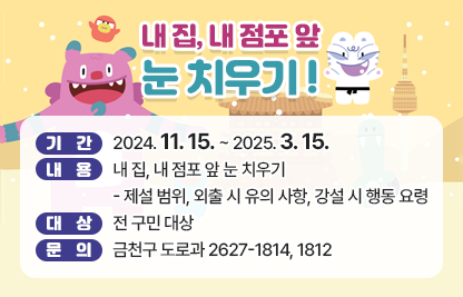 ○ 내 집, 내 점포 앞 눈 치우기 ○

 - 기간 : 2024. 11. 15. ~ 2025. 3. 15.
 - 내용 : 내 집, 내 점포 앞 눈 치우기
            ※제설 범위, 외출 시 유의 사항, 강설 시 행동요령
 - 대상 : 전 구민 대상
 - 문의 : 금천구 도로과 2627-1814, 1812