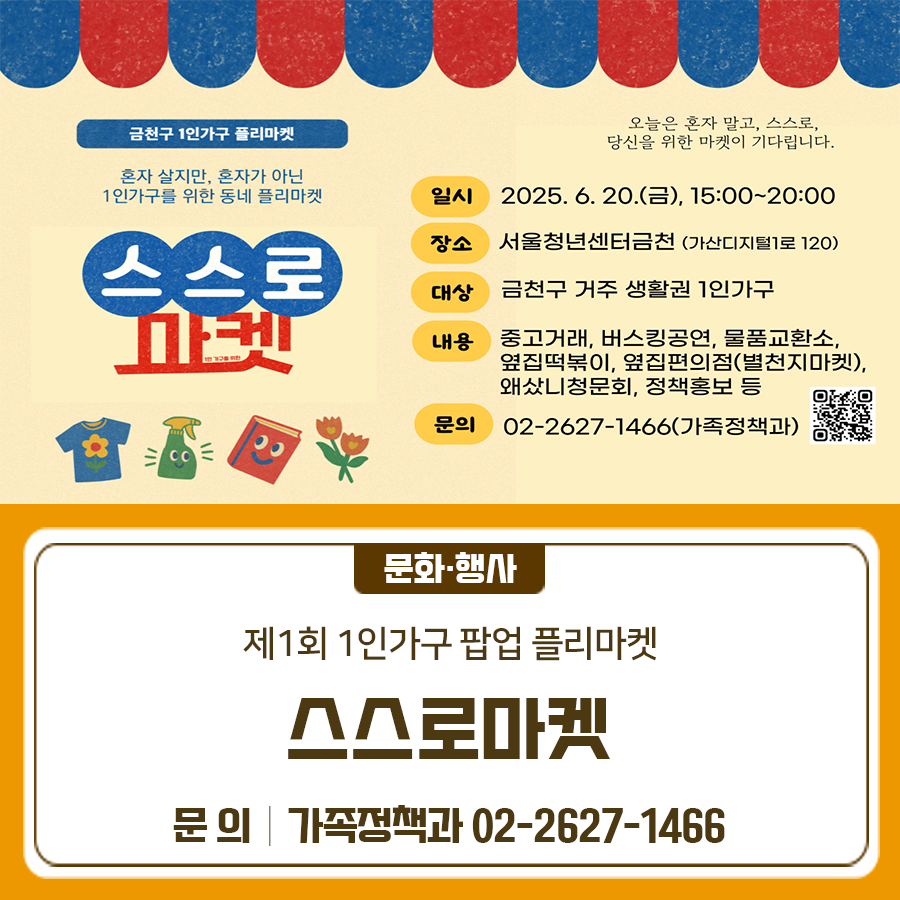 혼자 사는 집, 쌓여가는 물건, 새로운 주인에게 보내주세요! 금천구 1인가구 플리마켓 스스로마켓을 개최합니다 일 시 2025. 6. 20.(금) 15:00~20:00 장 소 서울청년센터금천 1층 및 2층 (가산디지털1로 120) 대 상 금천구 거주‧생활권 1인가구 내 용 중고거래, 물품교환소, 버스킹공연, 옆집떡볶이, 정책홍보 등 ▼자세히 보기▼ ◆ 문 의 ◆ 금천구청 가족정책과 ☎02 2627 1466  좋은도시 금천의 소식을 더 알고 싶다면?  <img src=