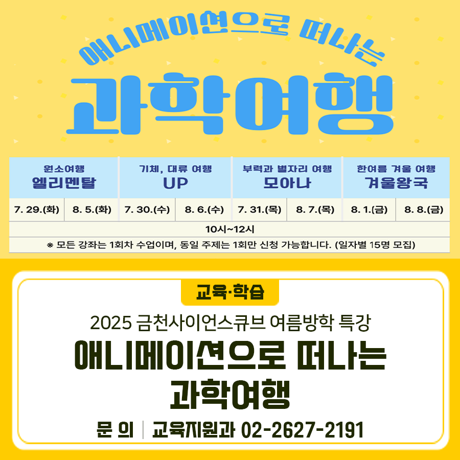 애니메애션으로 떠나는 과학여행✈ 초등학생 저학년들을 대상으로 여름방학 특강을 진행합니다! 일시 2025. 7. 29.(화) ~ 8. 8.(금) (총 8회차) 장소 금천사이언스큐브 대상 관내 초등 저학년(1~3학년) 120명 내용 인기 애니메이션을 과학 원리와 접목하여 다양한 주제를 통해 과학 개념을 쉽고 재미있게 체험 신청 온라인신청 접수기간 2025. 6. 24.(화) 10:00 ~ 7. 11.(금) 18:00 (18일간) ※ 동일 강좌 중복 신청 불가, 선착순 마감 ◆ 문 의 ◆ 금천구청 교육지원과 ☎02 2627 2191  좋은도시 금천의 소식을 더 알고 싶다면?  <img src=