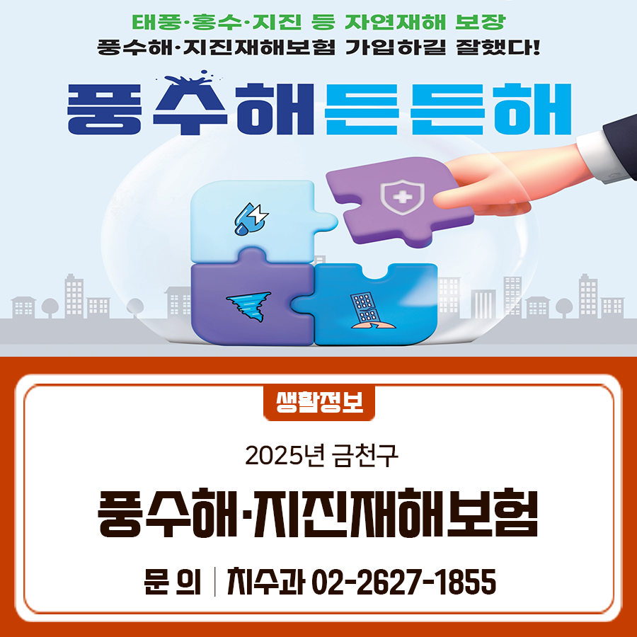 태풍, 홍수, 강풍, 지진 등 재난으로부터 구민들의 소중한 보금자리를 지켜드려요 풍수해·지진재해 보험 미리미리 가입해서 재난에 대비하세요! 1. 주택(소유자, 세입자) 지원대상 금천구 관내 주택 (소유자, 세입자) 지원방식 단체보험계약을 통한 주민 부담 보험료 지원 보장기간 가입일로부터 1년 [신청월 다음달 16일부터 개시] 보장내용 풍수해으로 인한 손해 보장 [태풍, 호우, 홍수, 강풍, 해일, 대설, 지진] 가입방법 동주민센터 방문 접수 청구방법 보험사 직접청구 담보 및 보장 내용 유의사항 보험 가입 대상시설물은 재난지원금 지원대상에서 제외 ※ 재난지원금 외의 구호비 및 각종 의연금 등은 해당 조건에 따라 지급 ◆ 문 의....... <img src=