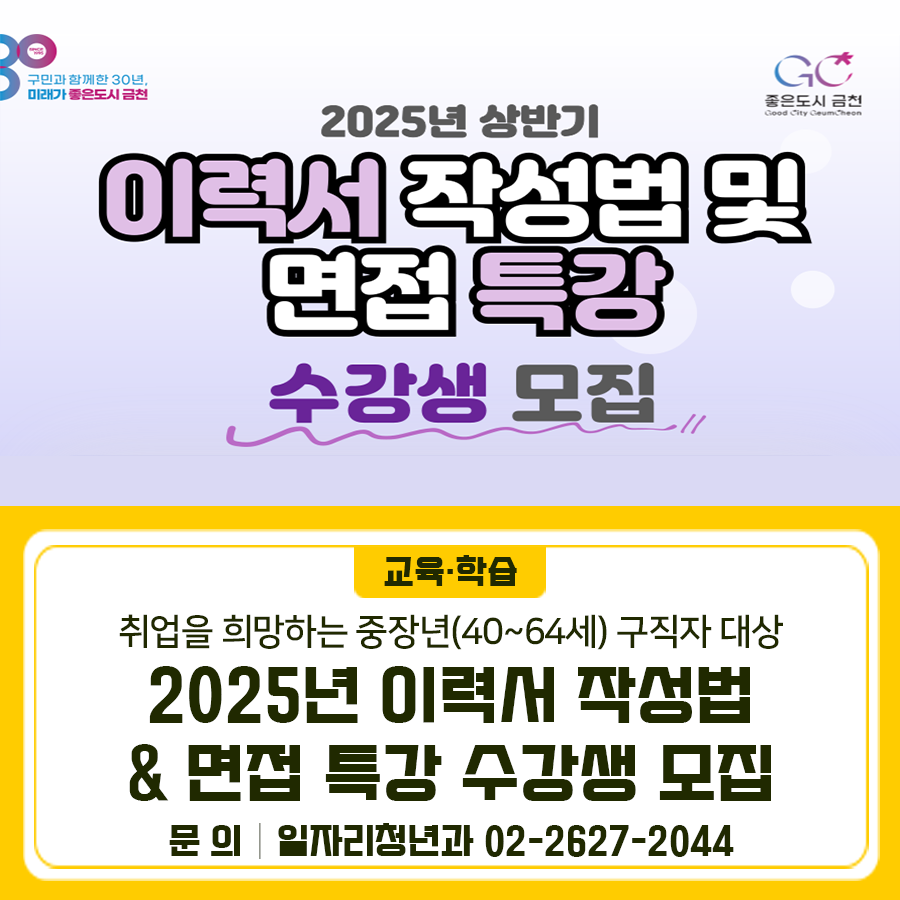 2025년 상반기 이력서 작성법 및 면접 특강에서 중장년 수강생을 모집합니다 교육일시 2025. 6. 25.(수) 09:00~13:00 (4시간) 교육내용 ◾ 한번에 통하는 취업 성공 전략 ◾ 입사지원서(이력서) ◾ 자기소개서 작성법 ◾ 면접 준비 사항 및 답변 전략 ◾ 취업정보사이트 안내 교육장소 금천구청 평생학습관 제1강의실 신청기간 2025. 6. 9.(월) ~ 선착순 마감 모집대상 취업을 희망하는 중장년(40세~64세) 구직자 신청방법 유선 전화 접수 ☎ 02 2627 2044 ◆ 문 의 ◆ 금천구청 일자리청년과 ☎02 2627 2044  좋은도시 금천의 소식을 더 알고 싶다면?  <img src=