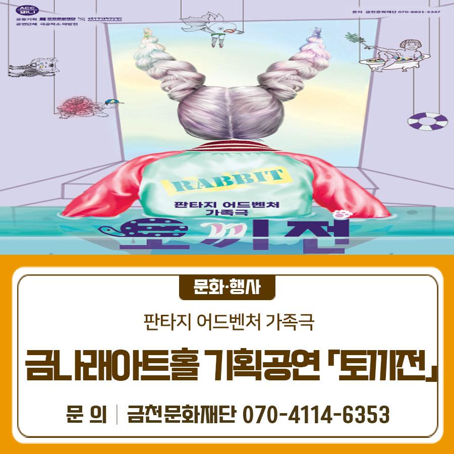 2026년 2월 7일 전통 판소리 고전 〈토끼전〉이 금나래아트홀 무대에서 새롭게 펼쳐집니다.  국립아시아문화전당재단과 함께하는 2026 금나래아트홀 공동 기획 공연〈토끼전〉 유쾌한 해학과 깊이 있는 메시지를 담은 작품으로 온 가족이 함께 즐길 수 있는 공연입니다. 많은 관심 부탁 드립니다 공연일시 2026. 2. 7.(토) 14:00(1회), 16:00 (2회) 공연장소 금나래아트홀 공연시간 60분 예정 공연장르 음악극 관람연령 36개월 이상 관람가 공연내용   판소리 고전 〈토끼전〉을 현대적으로 재해석   토끼의 간을 둘러싼 용왕과 별주부, 토끼의 이야기를 퓨전국악과 유머로 풀어낸 가족 가족음악극 티켓가격 전석 2만원 티켓예매 ▶ 금천....... <img src=