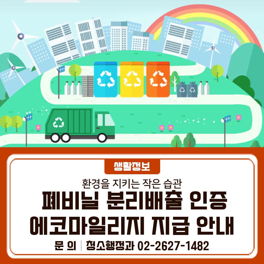 폐비닐 분리배출 생활실천을 도모하고자 폐비닐 분리배출 인증 참여자를 대상으로 에코마일리지를 지급합니다.  폐비닐 재활용 확대를 위해 많은 참여 바랍니다. 추진기간 2026. 1. 5. ~ 6. 30. 참여혜택 등록일 기준 익월 10일 1,000 마일리지 지급 (계정당 1회) 참여자격 서울시민 (만 14세 이상 에코마일리지 가입 회원) 참여방법 네이버폼 접속, 폐비닐 분리배출 사진 또는 영상 등록 〈 폐비닐 분리배출 인증 등록 예시 〉   가정에서 비닐을 폐비닐 전용봉투에 넣는 모습을 촬영 후 등록   가정에서 비닐을 투명봉투에 넣는 모습을 촬영 후 등록   상가에서 직원이 비닐을 폐비닐 전용봉투에 넣는 모습을 촬영 후 등록   상가에서 직원....... <img src=