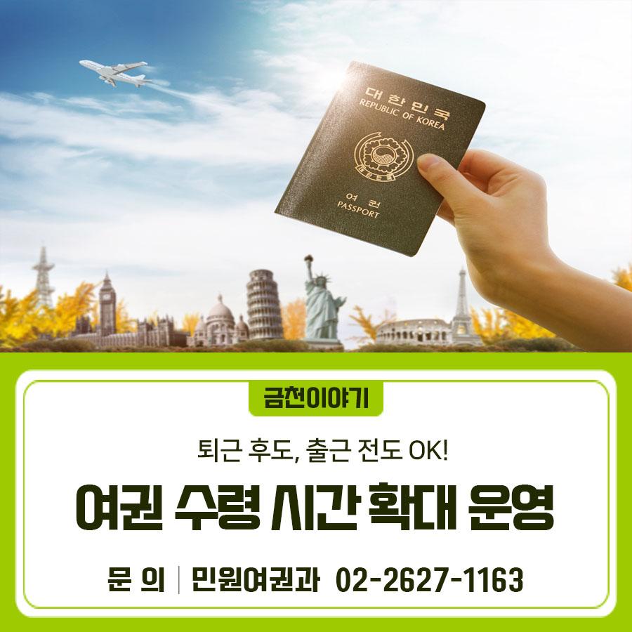 2026년 여권 수령 시간 확대 운영으로 매주 목요일 오전 8시부터 여권 수령이 가능합니다. 기존 목요일 연장근무(오후 6시~8시)도 유지되어 보다 편리한 민원 서비스를 제공합니다. 추진기간 2026. 1. 1.~12.31. 장소 금천구청 1층 통합민원실 대상 여권 수령을 희망하는 민원인 운영시간 (기존) 매주 목요일 18:00~20:00 → (변경) 매주 목요일 08:00~09:00, 18:00~20:00 ✔  매주 목요일 오전 8시부터 여권 수령 가능 (기존 목요일 오후 6시부터 8시까지 연장근무도 유지) ◆ 문 의 ◆ 금천구청 민원여권과 ☎02 2627 1163  좋은도시 금천의 소식을 더 알고 싶다면?  <img src=
