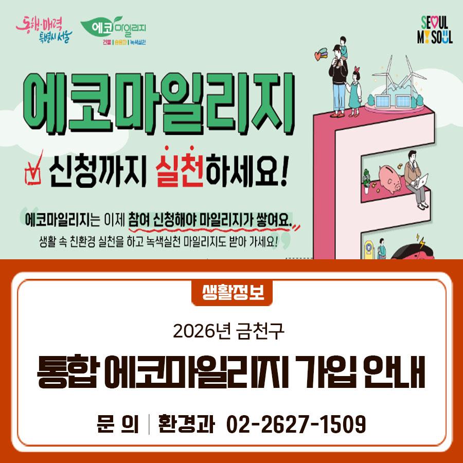 2026년 1월부터 에코마일리지가 조금 달라졌어요~ 이제 참여신청해야 마일리지가 쌓여요! 생활 속 친환경 실천을 하고 녹색실천 마일리지도 받아가세요!  신청기간 연중 상시 신청대상 가정 및 단체 (기업, 소상공인 등) 가입방법 서울시 통합에코마일리지에서 가입 또는 금천구청 환경과 전화 문의 적립내용 가정 및 사업장에서 에너지(전기, 수도, 도시가스) 사용 절감량(5~15% 이상)에 따라 1~5만 마일리지 적립 사용처 마일리지는 원하는 상품으로 (온누리상품권, 서울사랑상품권, 서울시 ETAX 현금전환 등) 신청해 사용 가능 변경사항 ○ 2026년부터 평가기간 내 참여 신청해야 마일리지 지급 ○ 녹색실천 마일리지 항목 추가 (에코 퀴....... <img src=