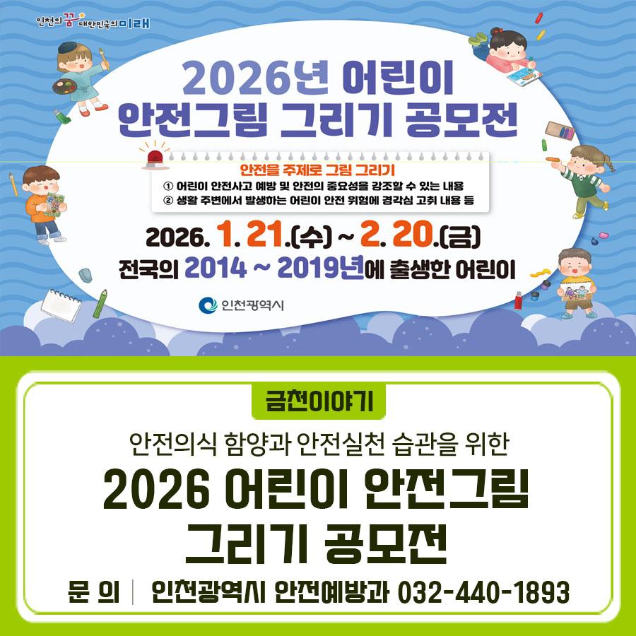 아이들의 그림으로 전하는 안전 메시지  안전사고 예방과 안전의 중요성을 주제로 한 어린이 안전그림 그리기 공모전이 열립니다. 전국 어린이 여러분의 많은 참여 바랍니다. 공모주제 안전을 주제로 그림 그리기 공모기간 2026. 1. 21.(수) ~ 2. 20.(금) 공모대상 전국의 2014~2019년에 출생한 어린이 주최 인천광역시 제한사항 타 공모전에 출품하지 않은 본인의 순수 창작물이어야 함 작품수 1인당 1점 작품규격 8절 도화지 (4절지 사용 가능) 표현방법 크레파스, 수채물감, 색연필 등 자유롭게 사용 가능 ※채색 재료는 제한 X, 채색이 들어가지 않은 작품은 심사에서 제외 제출서류 ✔ 신청서 ✔ 출품작 저작권 및 사용동의서, ✔....... <img src=