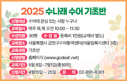 ■ 2025 수나래 수어교실(수어통역사가 되기 위한 첫걸음)
1. 2025 수나래 수어 기초반
- 신청대상 : 수어에 관심 있는 사람 누구나
- 교육일시 : 매주 화,목 오전 10:00 ~ 11:30
- 수강인원 : 30명
- 교육장소 : 서울특별시 금천구수어통역센터(어울림복지센터 3층)
- 수 강 료 : 등록비 1만원(교재비 별도)
- 교육과정 : 기초반
- 신청방법 : 홈페이지 www.gcdeaf..net
- 교육기간 : 5월 8일~7월1일(총16회)
- 신청기간 : 4월15일 ~ 25일
- 문의 : 02-891-8301
2. 2025 수나래 수어 중급반
- 신청대상 : 수어에 관심 있는 사람 누구나
- 교육일시 : 매주 화,목 저녁 19:00 ~ 20:30
- 수강인원 : 30명
- 교육장소 : 서울특별시 금천구수어통역센터(어울림복지센터 3층)
- 수 강 료 : 등록비 1만원(교재비 별도)
- 교육과정 : 중급반
- 신청방법 : 홈페이지 www.gcdeaf..net
- 교육기간 : 5월 8일~7월1일(총16회)
- 신청기간 : 4월15일 ~ 25일
- 문의 : 02-891-8301