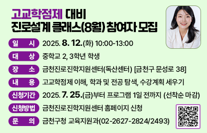□ 프로그램 개요
   ○ 일시 : 2025. 8. 12.(화) 10:00-13:00 
   ○ 대상 : 중학교 2, 3학년 학생 
   ○ 장소 : 금천진로진학지원센터(독산센터) [금천구 문성로 38]
   ○ 내용 : 고교학점제 이해, 학과 및 전공 탐색, 수강계획 세우기
 □ 신청안내
   ○ 기간 : 2025. 7. 25.(금)부터 프로그램 1일 전까지 (선착순 마감)
   ○ 방법 : 금천진로진학지원센터 홈페이지 신청
 □ 문 의 처 : 금천구청 교육지원과(02-2627-2824/2493)