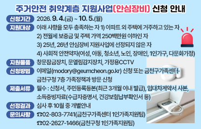 □ 사업내용 : 주거안전 취약계층을 대상으로 안전장비를 지원하여 주거          침입 등 범죄예방 및 안전한 생활환경 조성
□ 신청기간 : 2026. 9. 4.(금) ~ 10. 5.(월)
□ 지원대상 : 아래 사항을 모두 충족하는 자
  1) 아파트 외 주택에 거주하고 있는 자
  2) 전월세 보증금 및 주택 가액 250백만원 이하인 자
  3) 25년, 26년 안심장비 지원사업에 선정되지 않은 자
  4) 사회적 안전약자(여성, 아동, 청소년, 노인, 장애인, 1인가구, 다문화가정)
□ 지원물품 : 창문잠금장치, 문열림감지장치, 가정용CCTV
□ 신청방법 : 이메일(modory@geumcheon.go.kr) 신청
             또는 금천구가족센터·금천구청 7층 가족정책과 방문 신청 
□ 제출서류
 - 필수 : 신청서, 주민등록등본(최근 3개월 이내 발급), 임대차계약서 사본, 
         소득증빙자료(수급자증명서, 건강보험납부확인서 등) 
 - 해당 시 : 범죄피해 증빙 자료, 장애인등록증, 외국인등록사실증명서 등
□ 선정결과 : 심사 후 10월 중 개별안내
□ 문의사항 : ☎02-803-7741(금천구가족센터 1인가족지원팀)
             ☎02-2627-1466(금천구청 1인가족지원팀)