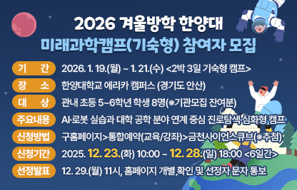 ○ 기    간 : 2026. 1. 19.(월) ~ 1. 21.(수) <2박 3일 기숙형 캠프>
  ○ 장    소 : 한양대학교 에리카 캠퍼스 (경기도 안산)
  ○ 대    상 : 관내 초등 5~6학년 학생 8명(※기관모집 잔여분)
  ○ 주요내용 : AI·로봇 실습과 대학 공학 분야 연계 중심 진로탐색·심화형 캠프
  ○ 신청방법: 구홈페이지>통합예약(교육/강좌)>금천사이언스큐브(※추첨)
  ○ 신청기간: 2025. 12. 23.(화) 10:00 ~ 12. 28.(일) 18:00 <6일간>
  ○ 선정발표: 12. 29.(월) 11시, 홈페이지 개별 확인 및 선정자 문자 통보