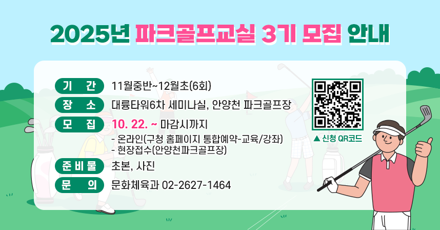 ◆ 2025년 파크골프교실  3기 모집 안내 ◆
  ○ 기    간 : 11월중반~12월초(6회)
  ○ 장    소 : 대륭타워6차 세미나실, 안양천 파크골프장
  ○ 모    집(10. 22. ~ 마감시까지) 
    - 온라인(구청 홈페이지 통합예약-교육/강좌)
    - 현장접수(안양천파크골프장)
  ○ 준 비 물 : 초본, 사진
  ○ 문    의 : 문화체육과 02-2627-1464