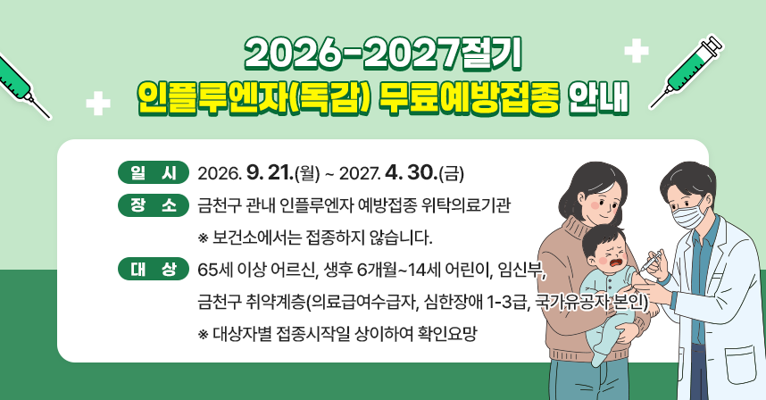 <2026-2027절기 인플루엔자(독감) 무료예방접종 안내>
☐ 일시 : 2026. 9. 21.(월) ~ 2027. 4. 30.(금)
☐ 장소 : 금천구 관내 인플루엔자 예방접종 위탁의료기관
          ※ 보건소에서는 접종하지 않습니다.
☐ 대상 : 65세 이상 어르신, 생후 6개월~14세 어린이, 임신부, 
         금천구 취약계층(의료급여수급자, 심한장애 1-3급, 국가유공자 본인)
           ※ 대상자별 접종시작일 상이하여 확인요망