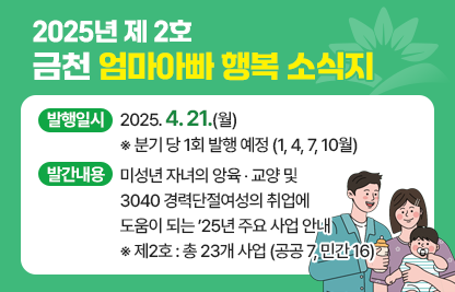 □ 제    목 : 2025년 제2호 금천 엄마‧아빠 행복 소식지
□ 발행일시 : 2025. 4. 21.(월) ※ 분기 당 1회 발행 예정 (1, 4, 7, 10월)
□ 발간내용 : 미성년 자녀의 앙육 ‧ 교양 및 3040 경력단절여성의 취업에 도움이 되는 ’25년 주요 사업 안내  ※ 제2호 : 총 23개 사업 (공공 7, 민간 16)