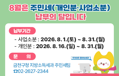 □ 8월은 주민세(개인분·사업소분) 납부의 달입니다
□ 납부기간 
  - 사업소분 : 2026. 8. 1.(토) ~ 8. 31.(월)
  - 개인분 : 2026. 8. 16.(일) ~ 8. 31.(월)
□ 문    의 : 금천구청 지방소득세과 주민세팀 ☎02-2627-2344