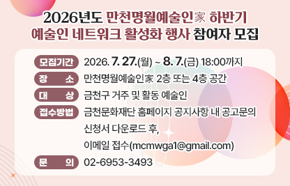 □ 모집기간 : 2026. 7. 27.(월) ~ 8. 7.(금) 18:00까지
□ 장소 : 만천명월예술인家 2층 또는 4층 공간
□ 대상 : 금천구 거주 및 활동 예술인
□ 접수방법 : 금천문화재단 홈페이지 공지사항 내 공고문의 신청서 다운로드 후, 이메일 접수(mcmwga1@gmail.com)
□ 문의 : 02-6953-3493