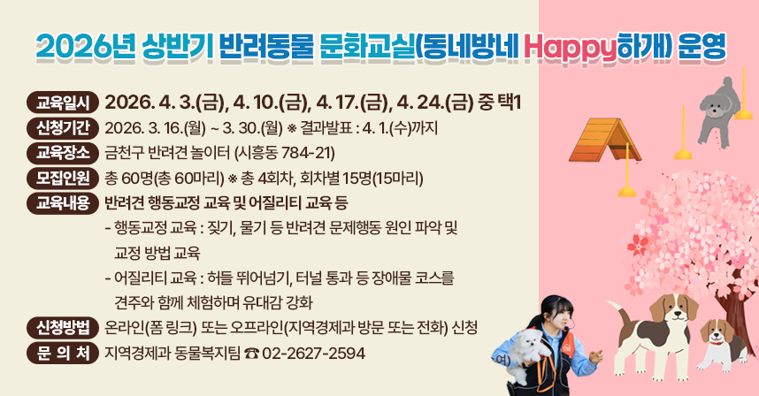 ◆ 제목 : 2026년 상반기 반려동물 문화교실(동네방네 Happy하개) 운영 ◆
  ○ 교육일시 : 2026. 4.3.(금), 4.10.(금), 4.17.(금), 4.24.(금) 중 택1
  ○ 신청기간 : 2026. 3. 16.(월) ~ 3. 30.(월)  [결과발표 : 4.1.(수)까지]
  ○ 교육장소 : 금천구 반려견 놀이터 (시흥동 784-21)
  ○ 모집인원 : 총 60명(총 60마리)  ※ 총 4회차, 회차별 15명(15마리)
  ○ 교육내용 : 반려견 행동교정 교육 및 어질리티 교육 등
    - 행동교정 교육 : 짖기, 물기 등과 같은 반려견 문제행동의 원인 파악과 그 교정을 위한 해결책 제시
    - 어질리티 교육 : 허들 뛰어넘기, 터널 통과 등 견주와 함께 장애물 코스를 극복하며 유대감 강화
  ○ 신청방법 : 온라인(폼 링크) 또는 오프라인(지역경제과 방문 또는 전화) 신청
  ○ 문 의 처 : 지역경제과 동물복지팀 ☎ 02-2627-2594
