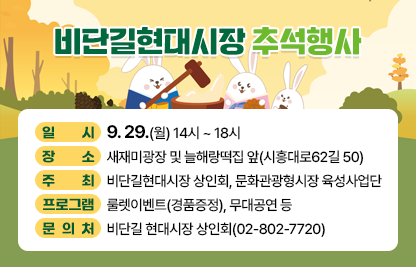 <비단길축제와 야시장>
○ 일     시  : 비단길 축제(14시 ~ 17시) , 야시장(16시 ~ 21시)
○ 장     소 : 현대시장 고객제2주차장(시흥동 851-35)
○주    최 : 비단길현대시장 상인회, 문화관광형시장 육성사업단
○ 프로그램 : 민속의상 퍼레이드, 먹거리존, 경품추첨, 축하공연 등
○ 문 의 처: 비단길 현대시장 상인회(02-802-7720)
○ 첨부파일: 포스터 각 1부
<비단길현대시장 추석행사>
○ 일     시  : 9. 29.(월) 14시 ~ 18시
○ 장     소 : 새재미광장 및 늘해랑떡집 앞(시흥대로62길 50)
○주    최 : 비단길현대시장 상인회, 문화관광형시장 육성사업단
○ 프로그램 : 룰렛이벤트(경품증정), 무대공연 등
○ 문 의 처: 비단길 현대시장 상인회(02-802-7720)
○ 첨부파일: 포스터 1부