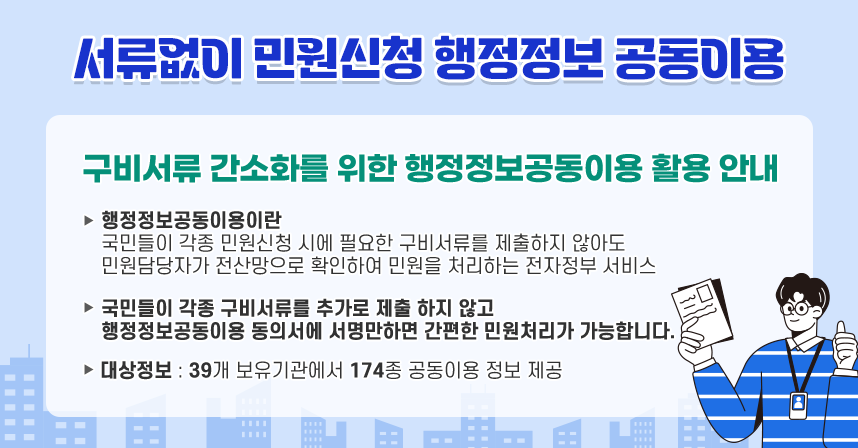 ◆ 제목 : 구비서류 간소화를 위한 행정정보공동이용 활용 안내
   ○ 행정정보공동이용이란
    - 국민들이 각종 민원신청 시에 필요한 구비서류를 제출하지 않아도 민원담당자가 전산망으로 확인하여 민원을 처리하는 전자정부 서비스
   ○ 국민들이 각종 구비서류를 추가로 제출 하지 않고 행정정보공동이용 동의서에 서명만하면 간편한 민원처리가 가능합니다.
   ○ 대상정보 : 39개 보유기관에서 174종 공동이용 정보 제공