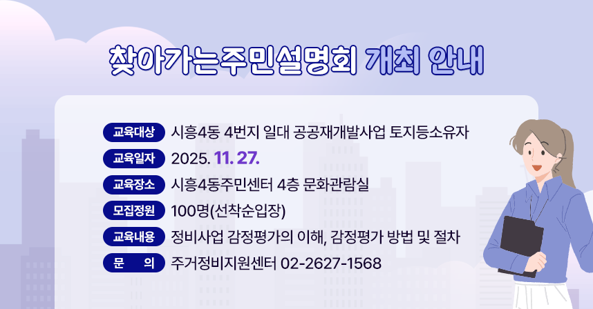 교육대상 : 시흥4동 4번지 일대 공공재개발사업 토지등소유자
 교육일자 : 2025. 11. 27.
 교육장소 : 시흥4동주민센터 4층 문화관람실
 모집정원 : 100명(선착순입장)
 교육내용 : 정비사업 감정평가의 이해, 감정평가 방법 및 절차
 문    의 : 주거정비지원센터 02-2627-1568