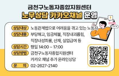 ○ 상담대상 : 노동관계법으로 어려움을 겪고 있는 노동자 
○ 상담내용 : 부당해고, 임금체불, 직장내괴롭힘, 직장내성희롱, 산재,             실업급여 등
○ 상담시간 : 평일 14:00 ~ 17:00 
○ 상담방법 : 금천구노동자종합지원센터 카카오 채널 추가 온라인상담
○ 문    의 : ☎02-2627-2140