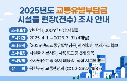 2025년도 교통유발부담금 시설물 현장(전수) 조사 안내

 ○ 조사대상 : 연면적 1,000㎡ 이상 시설물 
 ○ 조사기간 : 2025. 4. 1. ~ 2025. 7. 31.(4개월)
 ○ 조사목적 : 「2025년도 교통유발부담금」의 정확한 부과자료 확보
 ○ 조사내용 : 시설물 기본사항, 사용용도 등 8개 항목 
 ○ 조사방법 : 조사원(신분증 상시 패용)이 직접 시설물 방문 
 ○ 문    의 : 금천구청 교통행정과 (☎ 02-2627-1687)