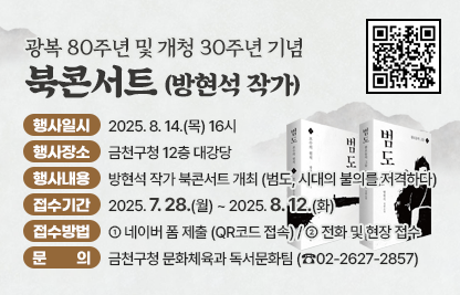 ❍ 행사일시 : 2025. 8. 14.(목) 16시
 ❍ 행사장소 : 금천구청 12층 대강당
 ❍ 행사내용 : 방현석 작가 북콘서트 개최 (범도, 시대의 불의를 저격하다)
 ❍ 모집내용
   - 접수기간 : 2025. 7. 28.(월) ~ 2025. 8. 12.(화)
   - 접수방법
     · 네이버 폼 제출 (QR코드 접속)
     · 전화 및 현장 접수  
 ❍ 문   의 : 금천구청 문화체육과 독서문화팀 (☎02-2627-2857)
