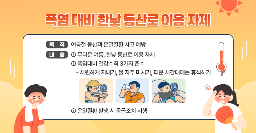 ㅇ 목 적 : 여름철 등산객 온열질환 사고 예방
ㅇ 내 용 : 무더운 여름, 한낮 등산로 이용 자제
           폭염대비 건강수칙 3가지 준수(시원하게 지내기, 물 자주 마시기, 더운 시간대에는
            휴식하기)
           온열질환 발생 시 응급조치 시행