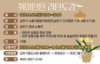 ○ 일 시 : 2025. 8. 20. (수) 18:40 ~ 20:40
○ 장 소 : 금천구 노동자종합지원센터(금천구 디지털로 178, A동 511호)
○ 대 상 : 금천구 관내 노동자
○ 내 용
  - 라탄의 성질과 특성 이해
  - 라탄 공예소품 제작 주의사항 안내 및 실습(라탄 트레이 만들기)
○ 인 원 : 10명
○ 신청기간 : 2025. 8. 5. (화) 10:00 ~ 8. 19. (화) 10:00 (선착순 마감)
○ 신청방법 : 금천구립도서관 홈페이지 -> 문화공간 -> 프로그램 신청
○ 문 의 : ☎02-2627-2140