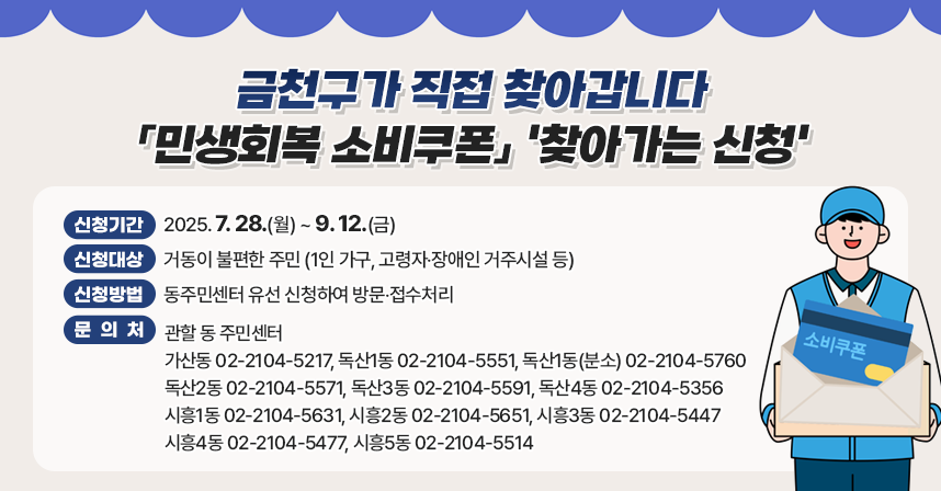 □ 신청기간 : 2025. 7. 28.(월) ~ 9. 12.(금)	
□ 신청대상 : 거동이 불편한 주민 (1인 가구, 고령자‧장애인 거주시설 등)
□ 신청방법 : 동주민센터 유선 신청하여 방문‧접수처리
□ 문 의 처 : 관할 동 주민센터 
              가산동 02-2104-5217
              독산1동 02-2104-5551
              독산1동(분소) 02-2104-5760
              독산2동 02-2104-5571
              독산3동 02-2104-5591
              독산4동 02-2104-5356
              시흥1동 02-2104-5631
              시흥2동 02-2104-5651
              시흥3동 02-2104-5447
              시흥4동 02-2104-5477
              시흥5동 02-2104-5514