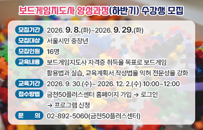 금천50플러스센터 ‘보드게임지도사 양성과정(하반기)’ 수강생 모집  
 • 모집기간 : 2026. 9. 8.(화)~2026. 9. 29.(화)
 • 모집대상 : 서울시민 중장년
 • 모집인원 : 16명 
 • 교육내용 : 보드게임지도사 자격증 취득을 목표로 보드게임 활용법과 실습, 교육계획서 작성법을 익혀 전문성을 강화
 • 교육기간 : 2026. 9. 30.(수)~ 2026. 12. 2.(수) 10:00~12:00
 • 접수방법 : 금천50플러스센터 홈페이지 가입 → 로그인 → 프로그램 신청
 • 문    의 : 02-892-5060(금천50플러스센터)