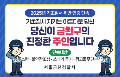 「2025년 기초질서 위반 연중 단속」
              기초질서 지키는 아름다운 당신
당신이 금천구의 진정한 주인입니다
  
      [단속대상 : 음주소란·불안감조성·쓰레기 투기·광고물무단부착 등]

 서 울 금 천 경 찰 서