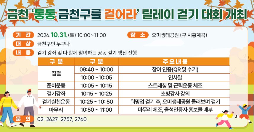□ 기  간 : 2026.10.31.(토) 10:00~11:00
□ 장  소 : 오미생태공원 (구 시흥계곡)
□ 대  상 : 금천구민 누구나
□ 내  용 : 걷기 강좌 및 다 함께 참여하는 공동 걷기 행진 진행

구분
구분
주요내용
집결
09:40 ~ 10:00
참여 인증(QR 및 수기)
10:00 ~ 10:05
인사말
준비운동
10:05 ~ 10:15
스트레칭 및 근력운동 체조
걷기강좌
10:15 ~ 10:25
초빙강사 강의
걷기실천운동
10:25 ~ 10:50
워밍업 걷기 후, 
오미생태공원 둘러보며 걷기
마무리
10:50 ~ 11:00
마무리 체조, 출석인증자 홍보물 배부

□ 문의 : 02-2627-2757, 2760
