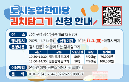 □ 장    소 ; 금천구청 광장(시흥대로73길70)
□ 행사일시 : 2025.11.21.(금)
□ 신청기간 : 2025.11.3.(월)~마감시까지
□ 운영내용 : 김치전문가와 함께하는 김치담그기
  
시간
구분
모집인원
수량
참가비
10:30~12:30
채식김치 담그기
50명
약20kg
70,000원
13:00~14:30
전통김치 담그기
50명
약20kg
100,000원

□ 이용방법 : 온라인 예약(금천소식에서 링크확인)
□ 문    의 : 010—5345-7647, 02)2627-1886-7