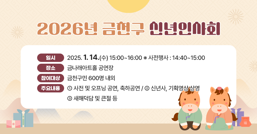 ○ 일    시 : 2025. 1. 14.(수) 15:00~16:00 ※ 사전행사 : 14:40~15:00
  ○ 장    소 : 금나래아트홀 공연장
  ○ 참여대상 : 금천구민 600명 내외
  ○ 주요내용 
   - 사전 및 오프닝 공연, 축하공연 
   - 신년사, 기획영상 상영
   - 새해덕담 및 큰절 등