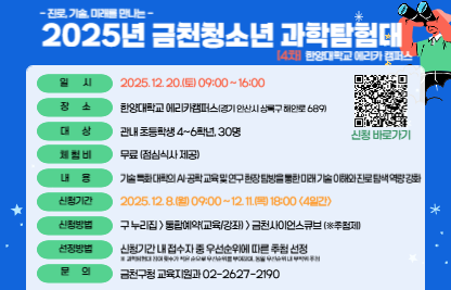 ○ 일시: 2025. 12. 20.(토) 09:00 ~ 16:00
  ○ 장소: 한양대학교 에리카 캠퍼스(경기도 안산시 상록구 해안로 689)
  ○ 대상: 관내 초등학생 4~6학년, 30명
  ○ 내용: 기술 특화 대학의 AI·공학 교육 및 연구 현장 탐방을 통한 
          미래 기술 이해와 진로 탐색 역량 강화
  ○ 신청: 금천구청 홈페이지>통합예약(교육/강좌)>금천사이언스큐브(※추첨)
    * 탐험대 참여 횟수가 적은 순으로 우선순위 부여, 동일 우선순위 내 무작위 추첨   
  ○ 신청기간: 2025. 12. 8.(월) 09:00 ~ 12. 11.(목) 18:00 <4일간>
  ○ 선정발표: 12. 12.(금) 11시, 홈페이지 개별 확인 및 선정자 문자 통보